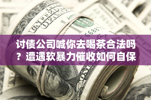 济南讨债公司喊你去喝茶合法吗？遭遇软暴力催收如何自保？