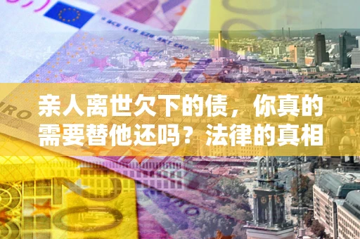 济南亲人离世欠下的债，你真的需要替他还吗？法律的真相或许与你想的不一样